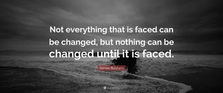 JAMES BALDWIN  “Not everything that is faced can be changed but nothing can be changed until it is faced”